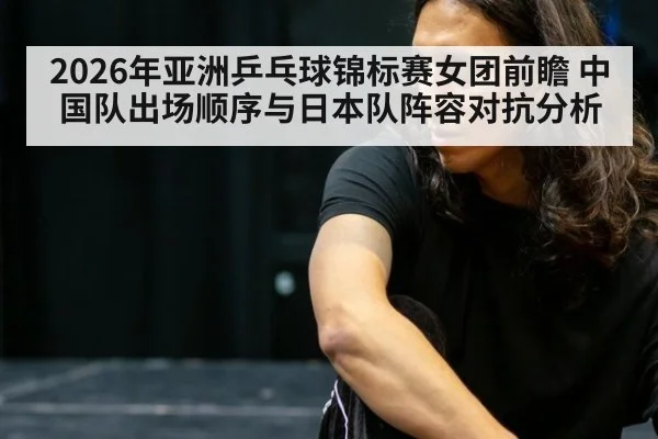 2026年亚洲乒乓球锦标赛女团前瞻 中国队出场顺序与日本队阵容对抗分析