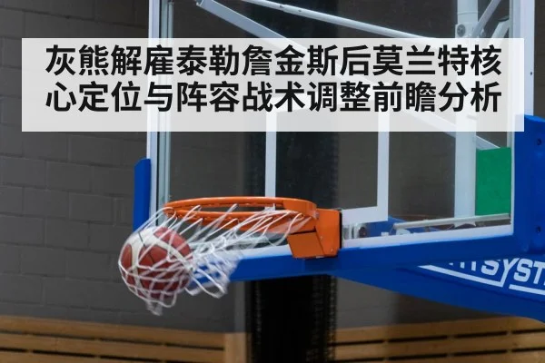 灰熊解雇泰勒詹金斯后莫兰特核心定位与阵容战术调整前瞻分析