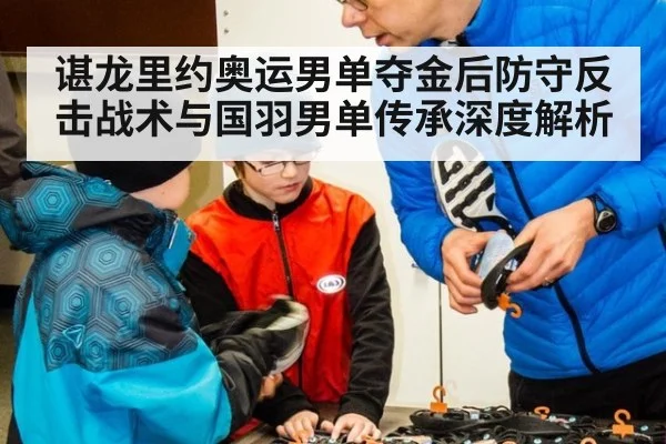 谌龙里约奥运男单夺金后防守反击战术与国羽男单传承深度解析